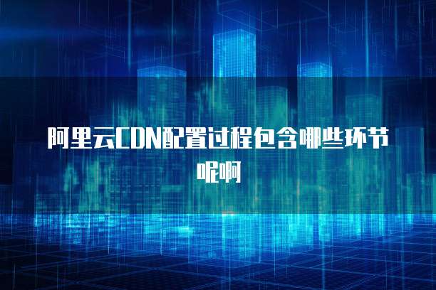 阿里云CDN配置过程包含哪些环节呢啊