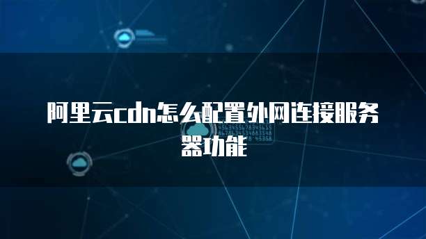 阿里云cdn怎么配置外网连接服务器功能
