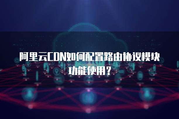 阿里云CDN如何配置路由协议模块功能使用？