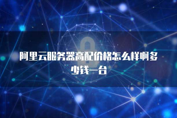 阿里云服务器高配价格怎么样啊多少钱一台