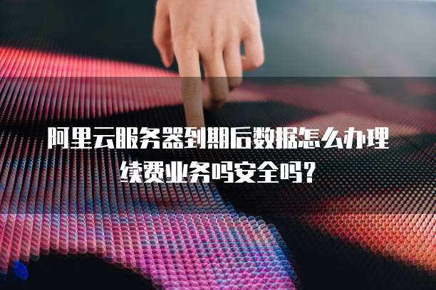 阿里云服务器到期后数据怎么办理续费业务吗安全吗?