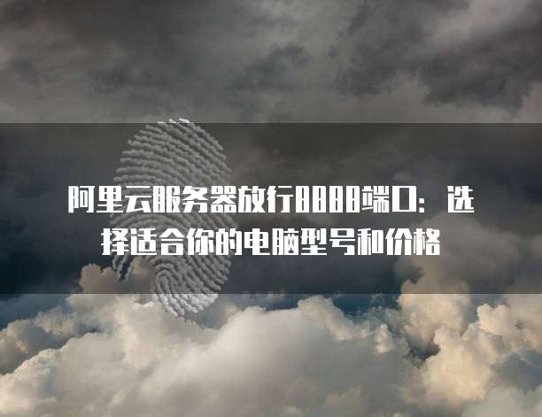 阿里云服务器放行8888端口:选择适合你的电脑型号和价格