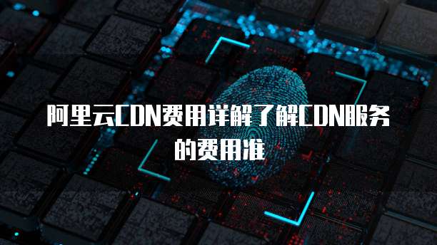 阿里云CDN费用详解了解CDN服务的费用准