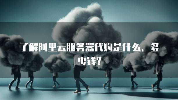 了解阿里云服务器代购是什么、多少钱?