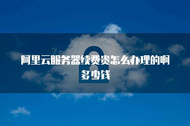 阿里云服务器续费贵怎么办理的啊多少钱