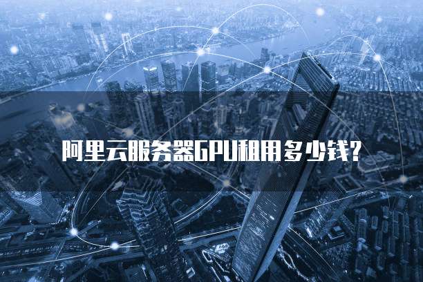 阿里云服务器GPU租用多少钱?
