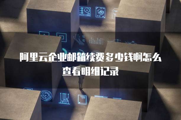 阿里云企业邮箱续费多少钱啊怎么查看明细记录