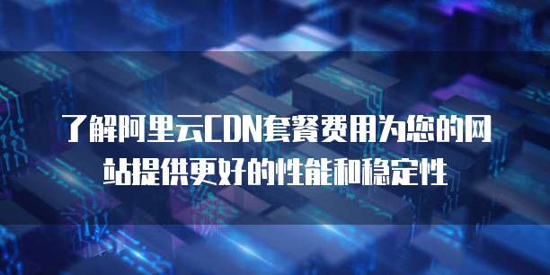 了解阿里云CDN套餐费用为您的网站提供更好的性能和稳定性