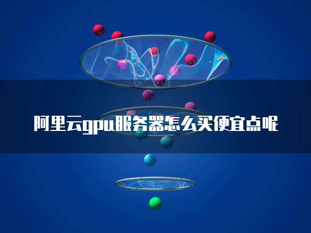 阿里云gpu服务器怎么买便宜点呢