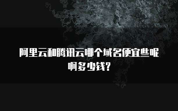 阿里云和腾讯云哪个域名便宜些呢啊多少钱?