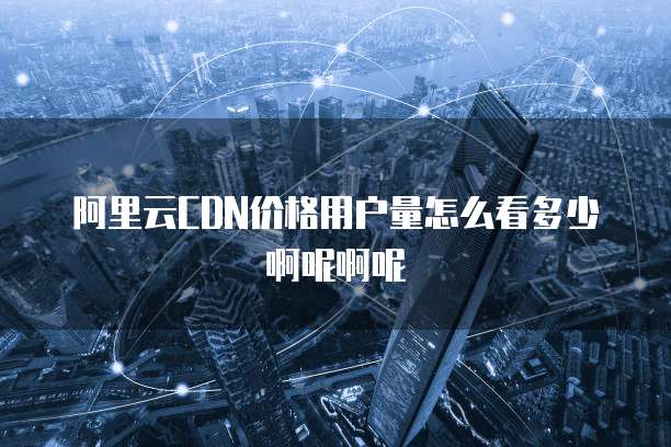 阿里云CDN价格用户量怎么看多少啊呢啊呢