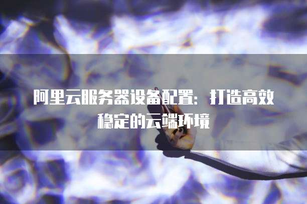 阿里云服务器设备配置:打造高效稳定的云端环境