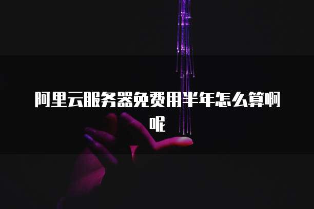 阿里云服务器免费用半年怎么算啊呢
