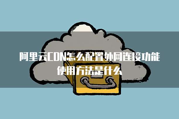 阿里云CDN怎么配置外网连接功能使用方法是什么