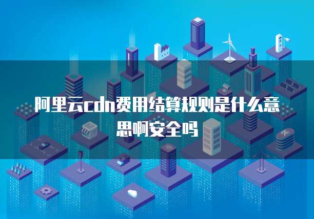 阿里云cdn费用结算规则是什么意思啊安全吗