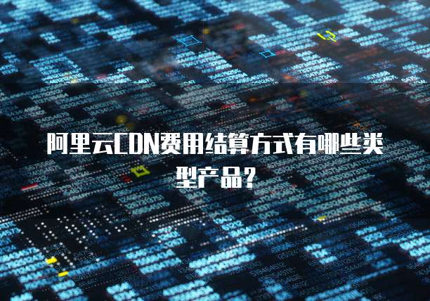 阿里云CDN费用结算方式有哪些类型产品?