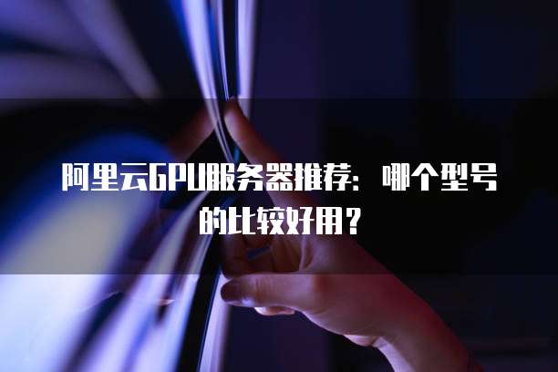 阿里云GPU服务器推荐:哪个型号的比较好用?