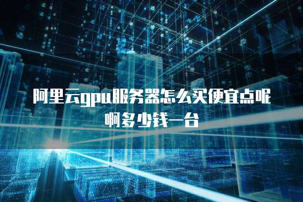 阿里云gpu服务器怎么买便宜点呢啊多少钱一台