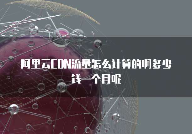 阿里云CDN流量怎么计算的啊多少钱一个月呢