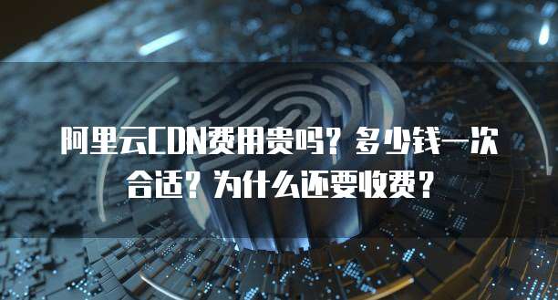 阿里云CDN费用贵吗?多少钱一次合适?为什么还要收费?