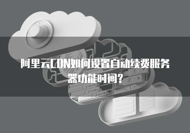 阿里云CDN如何设置自动续费服务器功能时间?