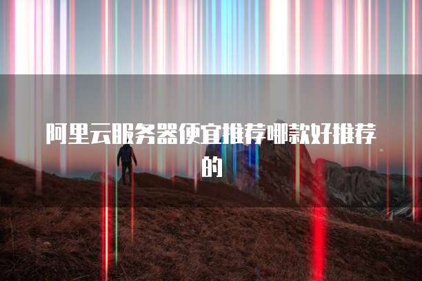 阿里云服务器便宜推荐哪款好推荐的