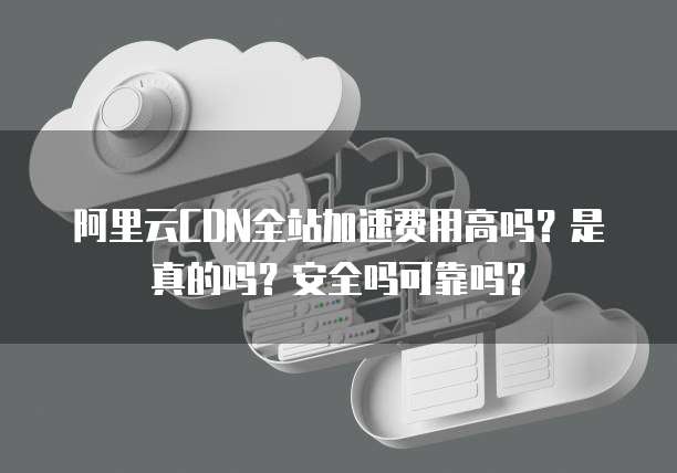 阿里云CDN全站加速费用高吗?是真的吗?安全吗可靠吗?