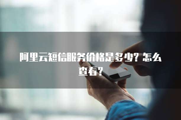 阿里云短信服务价格是多少?怎么查看?