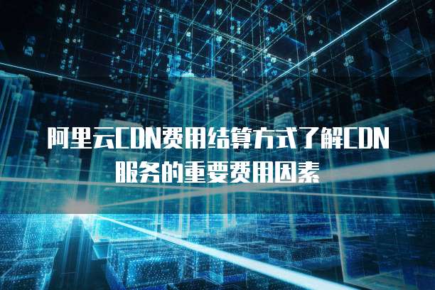 阿里云CDN费用结算方式了解CDN服务的重要费用因素