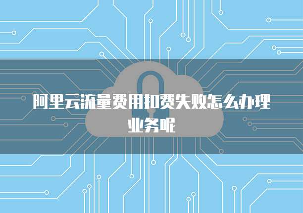 阿里云流量费用扣费失败怎么办理业务呢