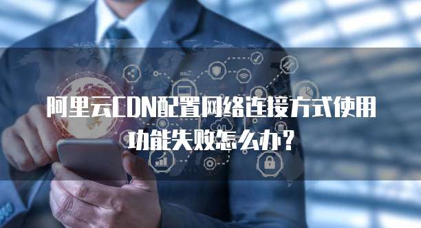 阿里云CDN配置网络连接方式使用功能失败怎么办?