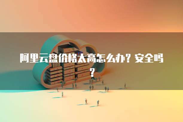 阿里云盘价格太高怎么办?安全吗?
