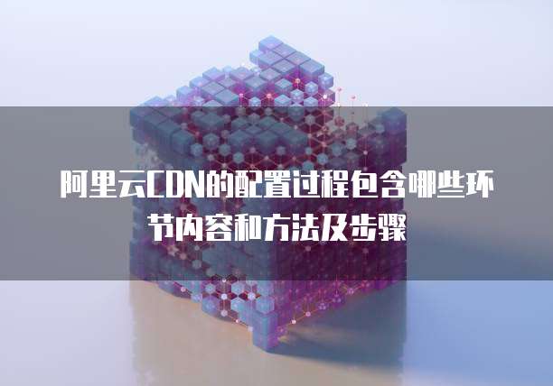 阿里云CDN的配置过程包含哪些环节内容和方法及步骤
