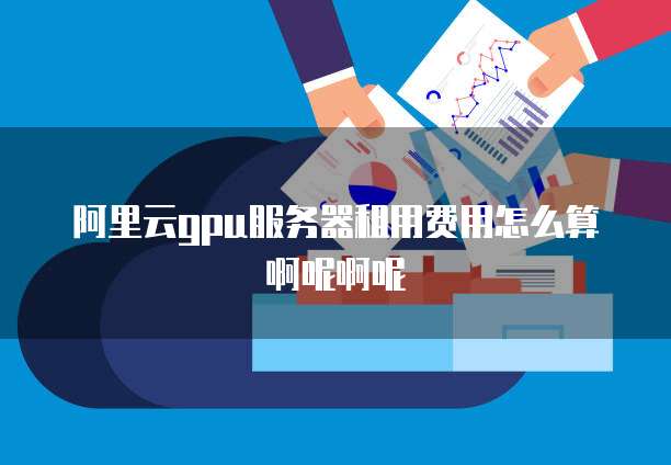 阿里云gpu服务器租用费用怎么算啊呢啊呢