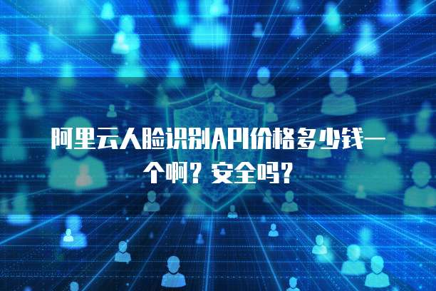 阿里云人脸识别API价格多少钱一个啊？安全吗？