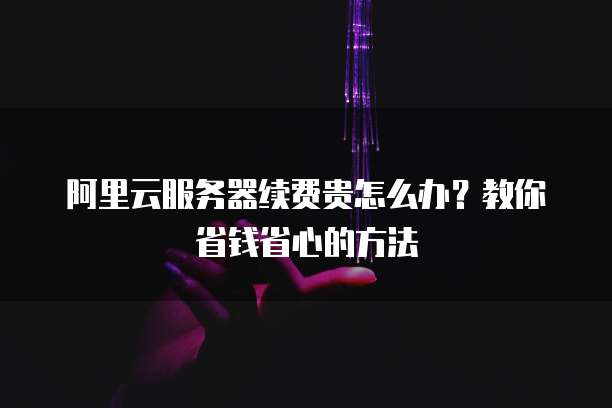阿里云服务器续费贵怎么办?教你省钱省心的方法