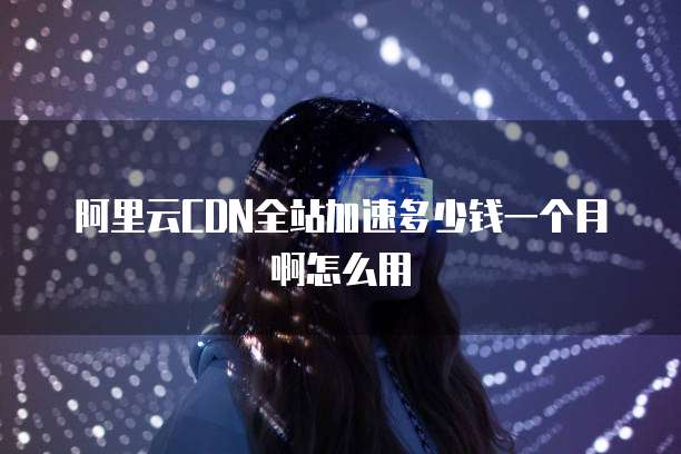 阿里云CDN全站加速多少钱一个月啊怎么用