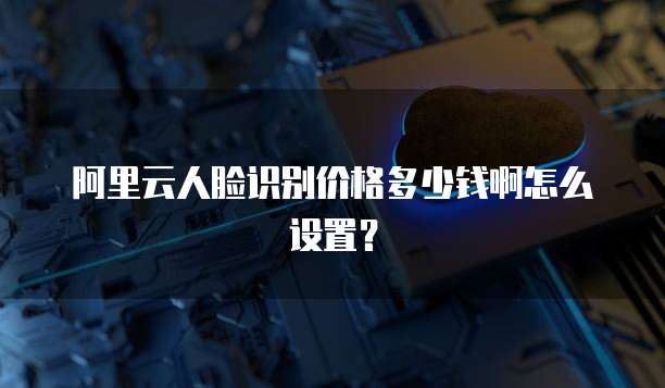 阿里云人脸识别价格多少钱啊怎么设置？