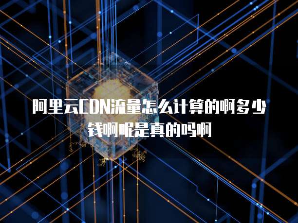 阿里云CDN流量怎么计算的啊多少钱啊呢是真的吗啊