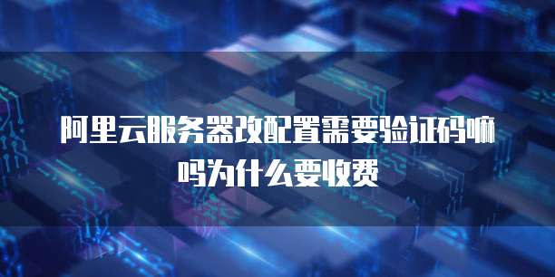 阿里云服务器改配置需要验证码嘛吗为什么要收费
