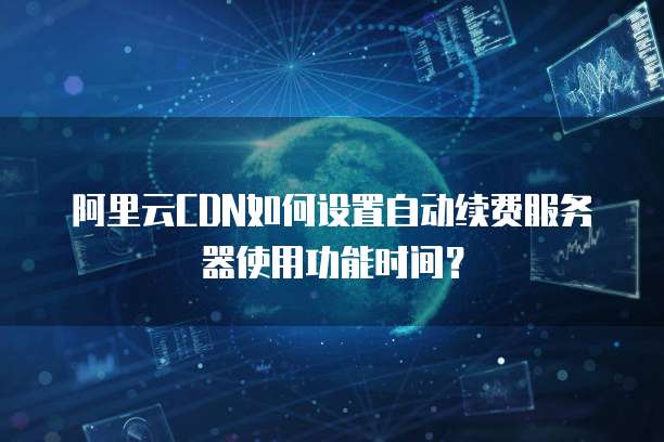 阿里云CDN如何设置自动续费服务器使用功能时间?