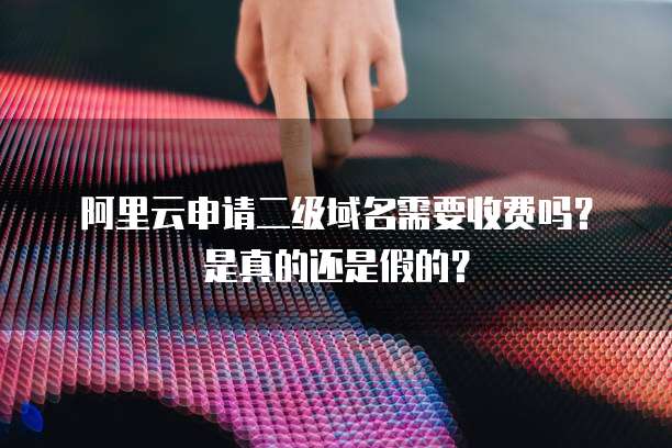 阿里云申请二级域名需要收费吗?是真的还是假的?