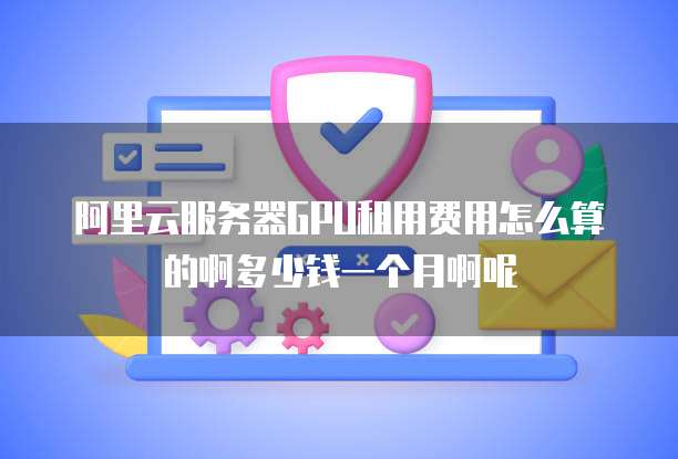 阿里云服务器GPU租用费用怎么算的啊多少钱一个月啊呢