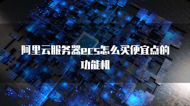 阿里云服务器ecs怎么买便宜点的功能机