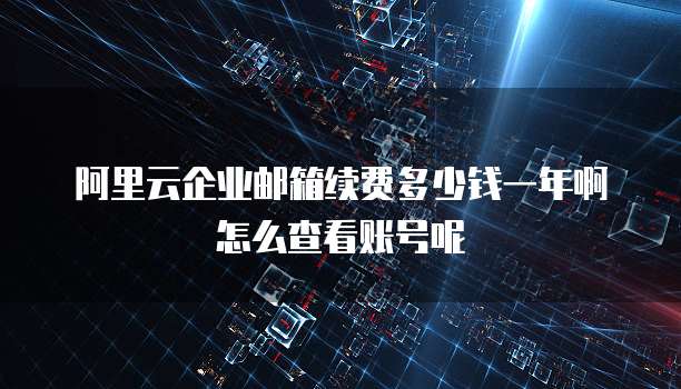 阿里云企业邮箱续费多少钱一年啊怎么查看账号呢