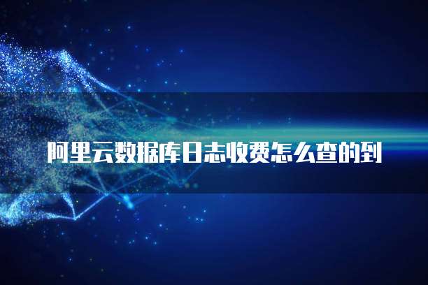 阿里云数据库日志收费怎么查的到