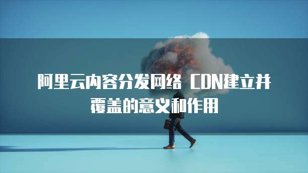 阿里云内容分发网络 CDN建立并覆盖的意义和作用