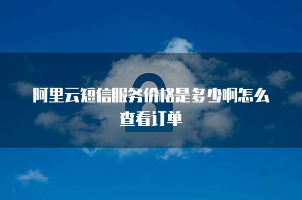 阿里云短信服务价格是多少啊怎么查看订单