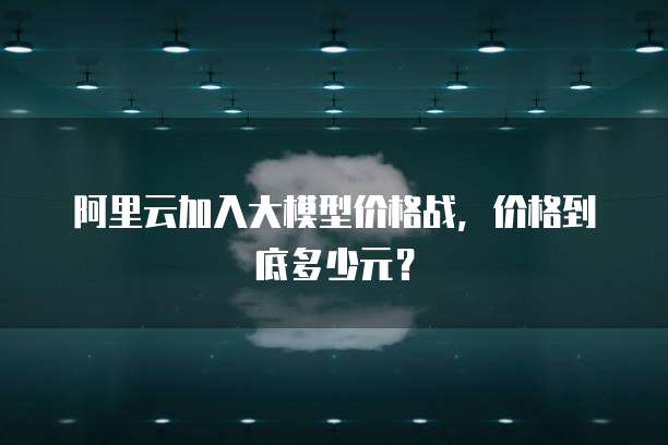 阿里云加入大模型价格战,价格到底多少元?