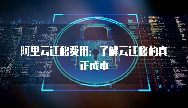 阿里云迁移费用:了解云迁移的真正成本